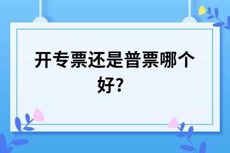 开专票还是普票哪个好?