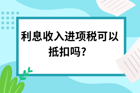 利息收入进项税可以抵扣吗?