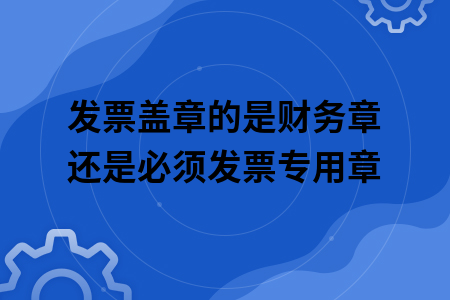 发票盖章的是财务章还是必须发票专用章
