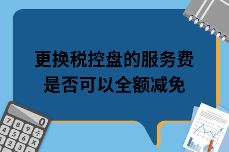 更换税控盘的服务费是否可以全额减免